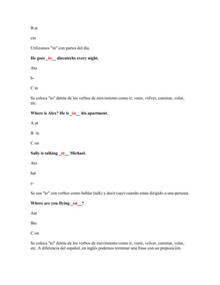 B at

cin

Utilizamos "in" con partes del día.

He goes _in__ discotechs every night.

Ato

b-

C in

Se coloca "to" detrás de los verbos de movimiento como ir, venir, volver, caminar, volar,
etc.

Where is Alex? He is _in__ his apartment.

A at

B in

C on

Sally is talking _at__ Michael.

Ato

bat

c-

Se usa "to" con verbos como hablar (talk) y decir (say) cuando estan dirigido a una persona.

Where are you flying _on__?

Aat

Bto

C on

Se coloca "to" detrás de los verbos de movimiento como ir, venir, volver, caminar, volar,
etc. A diferencia del español, en inglés podemos terminar una frase con un preposición.
 