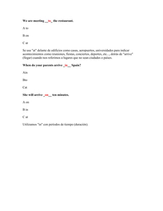 We are meeting __to_ the restaurant.

A to

B on

C at

Se usa "at" delante de edificios como casas, aeropuertos, universidades para indicar
acontecimientos como reuniones, fiestas, conciertos, deportes, etc..., detrás de "arrive"
(llegar) cuando nos referimos a lugares que no sean ciudades o países.

When do your parents arrive _in__ Spain?

Ain

Bto

Cat

She will arrive _on__ ten minutes.

A on

B in

C at

Utilizamos "in" con períodos de tiempo (duración).
 