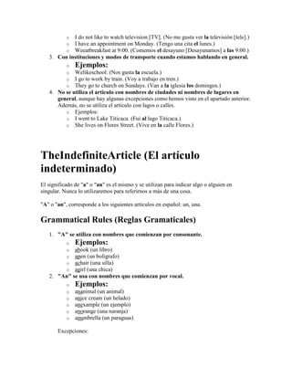 oI do not like to watch television [TV]. (No me gusta ver la televisión [tele].)
           oI have an appointment on Monday. (Tengo una cita el lunes.)
           oWeeatbreakfast at 9:00. (Comemos el desayuno [Desayunamos] a las 9:00.)
   3. Con instituciones y modos de transporte cuando estamos hablando en general.
           o   Ejemplos:
           o Welikeschool. (Nos gusta la escuela.)
           o I go to work by train. (Voy a trabajo en tren.)
           o They go to church on Sundays. (Van a la iglesia los domingos.)
   4. No se utiliza el artículo con nombres de ciudades ni nombres de lugares en
      general, aunque hay algunas excepciones como hemos visto en el apartado anterior.
      Además, no se utiliza el artículo con lagos o calles.
         o Ejemplos:
         o I went to Lake Titicaca. (Fui al lago Titicaca.)
         o She lives on Flores Street. (Vive en la calle Flores.)




TheIndefiniteArticle (El artículo
indeterminado)
El significado de "a" o "an" es el mismo y se utilizan para indicar algo o alguien en
singular. Nunca lo utilizaremos para referirnos a más de una cosa.

"A" o "an", corresponde a los siguientes artículos en español: un, una.

Grammatical Rules (Reglas Gramaticales)
   1. "A" se utiliza con nombres que comienzan por consonante.
           o   Ejemplos:
           oabook (un libro)
           oapen (un bolígrafo)
           oachair (una silla)
           oagirl (una chica)
   2. "An" se usa con nombres que comienzan por vocal.
           o   Ejemplos:
           o   ananimal (un animal)
           o   anice cream (un helado)
           o   anexample (un ejemplo)
           o   anorange (una naranja)
           o   anumbrella (un paraguas)

       Excepciones:
 