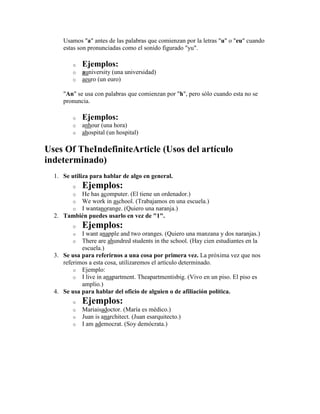 Usamos "a" antes de las palabras que comienzan por la letras "u" o "eu" cuando
     estas son pronunciadas como el sonido figurado "yu".

         o   Ejemplos:
         o   auniversity (una universidad)
         o   aeuro (un euro)

     "An" se usa con palabras que comienzan por "h", pero sólo cuando esta no se
     pronuncia.

         o   Ejemplos:
         o   anhour (una hora)
         o   ahospital (un hospital)

Uses Of TheIndefiniteArticle (Usos del artículo
indeterminado)
  1. Se utiliza para hablar de algo en general.
         o   Ejemplos:
         oHe has acomputer. (El tiene un ordenador.)
         oWe work in aschool. (Trabajamos en una escuela.)
         oI wantanorange. (Quiero una naranja.)
  2. También puedes usarlo en vez de "1".
         o   Ejemplos:
         o  I want anapple and two oranges. (Quiero una manzana y dos naranjas.)
         o  There are ahundred students in the school. (Hay cien estudiantes en la
            escuela.)
  3. Se usa para referirnos a una cosa por primera vez. La próxima vez que nos
     referimos a esta cosa, utilizaremos el artículo determinado.
         o Ejemplo:
         o I live in anapartment. Theapartmentisbig. (Vivo en un piso. El piso es
            amplio.)
  4. Se usa para hablar del oficio de alguien o de afiliación política.
         o   Ejemplos:
         o   Mariaisadoctor. (María es médico.)
         o   Juan is anarchitect. (Juan esarquitecto.)
         o   I am ademocrat. (Soy demócrata.)
 