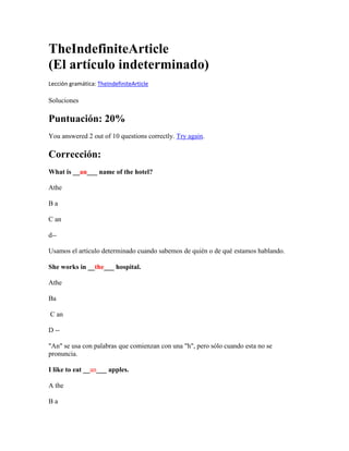 TheIndefiniteArticle
(El artículo indeterminado)
Lección gramática: TheIndefiniteArticle

Soluciones

Puntuación: 20%
You answered 2 out of 10 questions correctly. Try again.

Corrección:
What is __an___ name of the hotel?

Athe

Ba

C an

d--

Usamos el artículo determinado cuando sabemos de quién o de qué estamos hablando.

She works in __the___ hospital.

Athe

Ba

C an

D --

"An" se usa con palabras que comienzan con una "h", pero sólo cuando esta no se
pronuncia.

I like to eat __an___ apples.

A the

Ba
 