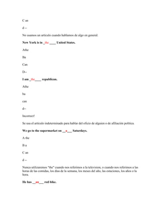 C an

d --

No usamos un artículo cuando hablamos de algo en general.

New York is in _the ____ United States.

Athe

Ba

Can

D--

I am _the____ republican.

Athe

ba

can

d--

Incorrect!

Se usa el artículo indeterminado para hablar del oficio de alguien o de afiliación política.

We go to the supermarket on __a___ Saturdays.

A the

Ba

C an

d --

Nunca utilizaremos "the" cuando nos referimos a la television, o cuando nos referimos a las
horas de las comidas, los días de la semana, los meses del año, las estaciones, los años o la
hora.

He has __an___ red bike.
 