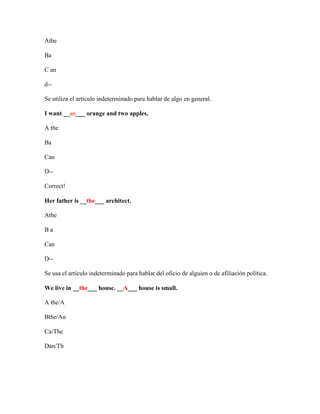 Athe

Ba

C an

d--

Se utiliza el artículo indeterminado para hablar de algo en general.

I want __an___ orange and two apples.

A the

Ba

Can

D--

Correct!

Her father is __the___ architect.

Athe

Ba

Can

D--

Se usa el artículo indeterminado para hablar del oficio de alguien o de afiliación política.

We live in __the___ house. __A___ house is small.

A the/A

Bthe/An

Ca/The

Dan/Th
 
