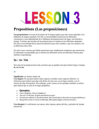 Prepositions (Las preposiciones)
Las preposiciones son una de las partes de la lengua inglesa que más cuesta aprender a los
hablantes de lengua española. Por ello es recomendable memorizar las diferentes
variaciones y usos dependiendo de si hablamos de preposiciones de lugar, movimiento o
tiempo. Veremos que muchas de las preposiciones se repiten en los diferentes apartados.
Por ello se recomienda hacer ejercicios prácticos que sean variados y que nos ayuden a ver
la diferencia entre ellos.

En otros casos veremos que habrá expresiones que simplemente tendremos que memorizar.
Es altamente recomendable que el alumno lea diferentes textos de diferentes fuentes para
facilitar el aprendizaje.

In / At / On
Son unas de las preposiciones más comunes que se pueden usar para indicar lugar o tiempo:
in, at and on.

IN

Significado: en, dentro, dentro de
Uso (lugar): Se usa para indicar tanto espacios cerrados como espacios abiertos. Lo
utilizamos para indicar que algo está dentro de una cosa, en un lugar cerrado, o en el
interior de algo físicamente. Sin embargo, como vemos en los ejemplos también se utiliza
para indicar que se está en un lugar geográfico.

       Ejemplos:
       I live in Brighton. (Vivo en Brighton.)
       The cat is in the box. (El gato está dentro la caja.)
       I found your address in the phone book. (He encontrado tu dirección en la guía telefónica.)
       My parents arrive in France on Monday. (Mis padres llegan a Francia el lunes.)

Uso (tiempo): Lo utilizamos con meses, años, épocas, partes del día, y períodos de tiempo
(duración).
 
