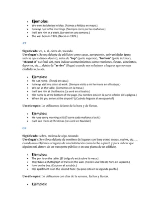 Ejemplos:
       We went to Mexico in May. (Fuimos a Méjico en mayo.)
       I always run in the mornings. (Siempre corro por las mañanas.)
       I will see him in a week. (Le veré en una semana.)
       She was born in 1976. (Nació en 1976.)

AT

Significado: en, a, al, cerca de, tocando
Uso (lugar): Se usa delante de edificios como casas, aeropuertos, universidades (para
indicar que estamos dentro), antes de "top" (parte superior), "bottom" (parte inferior),
"theend of" (al final de), para indicar acontecimientos como reuniones, fiestas, conciertos,
deportes, etc..., detrás de "arrive" (llegar) cuando nos referimos a lugares que no sean
ciudades o países.

       Ejemplos:
       He isat home. (Él está en casa.)
       I always visit my sister at work. (Siempre visito a mi hermana en el trabajo.)
       We eat at the table. (Comemos en la mesa.)
       I will see him at the theatre.(Le veré en el teatro.)
       Her name is at the bottom of the page. (Su nombre está en la parte inferior de la página.)
       When did you arrive at the airport? (¿Cuándo llegaste al aeropuerto?)

Uso (tiempo): Lo utilizamos delante de la hora y de fiestas.

       Ejemplos:
       He runs every morning at 6.(Él corre cada mañana a las 6.)
       I will see them at Christmas.(Les veré en Navidad.)

ON

Significado: sobre, encima de algo, tocando
Uso (lugar): Se coloca delante de nombres de lugares con base como mesas, suelos, etc…,
cuando nos referimos a lugares de una habitación como techo o pared y para indicar que
alguien está dentro de un transporte público o en una planta de un edificio.

       Ejemplos:
       The pen is on the table. (El bolígrafo está sobre la mesa.)
       They have a photograph of Paris on the wall. (Tienen una foto de París en la pared.)
       I am on the bus. (Estoy en el autobús.)
       Her apartment is on the second floor. (Su piso está en la segunda planta.)

Uso (tiempo): Lo utilizamos con días de la semana, fechas y fiestas.

       Ejemplos:
 