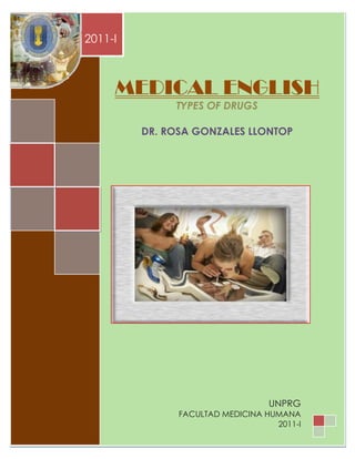 MEDICAL ENGLISH
        2011-I



                MEDICAL ENGLISH
                               TYPES OF DRUGS

                      DR. ROSA GONZALES LLONTOP




                                                     UNPRG
                                   FACULTAD MEDICINA HUMANA
UNIVERSIDAD NACIONAL PEDRO RUIZ GALLO                  2011-I 1
                                                       Página
 