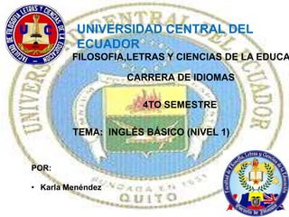 UNIVERSIDAD CENTRAL DEL
          ECUADOR
         FILOSOFIA,LETRAS Y CIENCIAS DE LA EDUCA

                   CARRERA DE IDIOMAS

                     4TO SEMESTRE

         TEMA: INGLÉS BÁSICO (NIVEL 1)


POR:

• Karla Menéndez
 