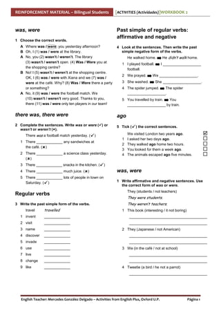 REINFORCEMENT MATERIAL – Bilingual Students

was, were

[ACTIVITIES (Actividades)]WORKBOOK 2

Past simple of regular verbs:
affirmative and negative

1 Choose the correct words.
A Where was / were you yesterday afternoon?
B Oh, I (1) was / were at the library.
A No, you (2) wasn’t / weren’t. The library
(3) wasn’t / weren’t open. (4) Was / Were you at
the shopping centre?
B No! I (5) wasn’t / weren’t at the shopping centre.
OK, I (6) was / were with Xiana and we (7) was /
were at the café. Why? (8) Was / Were there a party
or something?
A No, it (9) was / were the football match. We
(10) wasn’t / weren’t very good. Thanks to you,
there (11) was / were only ten players in our team!

4 Look at the sentences. Then write the past
simple negative form of the verbs.
He walked home.
1 I played football.
football.
2 We prayed.
3 She washed.

He didn’t walk home.
I ___________________

We ___________________.
She ___________________.

4 The spider jumped.
The spider
___________________.
5 You travelled by train.
You
___________________ by train.

there was, there were

ago

2 Complete the sentences. Write was or were ( ) or
wasn’t or weren’t ( ).

5 Tick (

There was a football match yesterday. (

)

1 There _____________ any sandwiches at
the café. ( )
2 There _____________ a science class yesterday.
( )
3 There _____________ snacks in the kitchen. (
4 There _____________ much juice. ( )
5 There _____________ lots of people in town on
Saturday. ( )

1
2
3
4

) the correct sentences.

We visited London two years ago.
I asked her two days ago.
They walked ago home two hours.
You looked for them a week ago.
The animals escaped ago five minutes.

)

was, were
1 Write affirmative and negative sentences. Use
the correct form of was or were.

Regular verbs

They (students / not teachers)

3 Write the past simple form of the verbs.

They weren’t teachers.

travel

travelled

They were students.
1 This book (interesting / it not boring)

1 invent

_____________

______________________________________

2 visit

_____________

______________________________________

3 name

_____________

4 discover

_____________

______________________________________

5 invade

_____________

______________________________________

6 use

_____________

7 live

_____________

______________________________________

8 change

_____________

______________________________________

9 like

_____________

2 They (Japanese / not American)

3 We (in the café / not at school)

4 Tweetie (a bird / he not a parrot)
______________________________________

English Teacher: Mercedes González Delgado – Activities from English Plus, Oxford U.P.

Página 1

 
