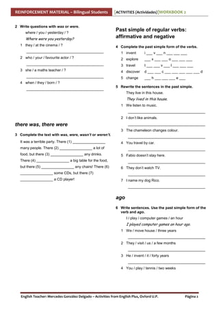 REINFORCEMENT MATERIAL – Bilingual Students
2 Write questions with was or were.
where / you / yesterday / ?

Where were you yesterday?
1 they / at the cinema / ?
______________________________________
2 who / your / favourite actor / ?
______________________________________
3 she / a maths teacher / ?
______________________________________

[ACTIVITIES (Actividades)]WORKBOOK 2

Past simple of regular verbs:
affirmative and negative
4 Complete the past simple form of the verbs.
1 invent

i ___ v ___ n ___ ___ ___

2 explore

___ x ___ ___ o ___ ___ ___

3 travel

t ___ ___ v ___ l ___ ___ ___

4 discover

d ___ ___ c ___ ___ ___ ___ ___ d

5 change

___ h ___ ___ ___ e ___

4 when / they / born / ?
______________________________________

5 Rewrite the sentences in the past simple.
They live in this house.

They lived in this house.
1 We listen to music.
______________________________________
2 I don’t like animals.

there was, there were

______________________________________
3 The chameleon changes colour.

3 Complete the text with was, were, wasn’t or weren’t.
It was a terrible party. There (1) ________________

______________________________________
4 You travel by car.

many people. There (2) ________________ a lot of
food, but there (3) ________________ any drinks.

______________________________________
5 Fabio doesn’t stay here.

There (4) ________________ a big table for the food,
but there (5) ________________ any chairs! There (6)

______________________________________
6 They don’t watch TV.

________________ some CDs, but there (7)
________________ a CD player!

______________________________________
7 I name my dog Rico.
______________________________________

ago
6 Write sentences. Use the past simple form of the
verb and ago.
I / play / computer games / an hour

I played computer games an hour ago.
1 We / move house / three years
______________________________________
2 They / visit / us / a few months
______________________________________
3 He / invent / it / forty years
______________________________________
4 You / play / tennis / two weeks

English Teacher: Mercedes González Delgado – Activities from English Plus, Oxford U.P.

Página 2

 