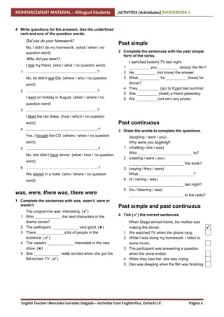 REINFORCEMENT MATERIAL – Bilingual Students

[ACTIVITIES (Actividades)]WORKBOOK 2

4 Write questions for the answers. Use the underlined
verb and one of the question words.

Did you do your homework?
No, I didn’t do my homework. (what / when / no
question word)

Who did you meet?
I met my friend. (who / what / no question word)
1 ....................................................................?
No, he didn’t see Ela. (where / who / no question

Past simple
2 Complete the sentences with the past simple
form of the verbs.
1
2
3

word)
2 ....................................................................?
I went on holiday in August. (when / where / no

4
5
6

I watched (watch) TV last night.
___________ you ___________ (enjoy) the film?
He ___________ (not know) the answer.
What ___________ he ___________ (have) for
dinner?
They ___________ (go) to Egypt last summer.
She ___________ (meet) a friend yesterday.
We ___________ (not win) any prizes.

question word)
3 ....................................................................?
I liked the red dress. (how / which / no question
word)
4 .....................................................................?

Past continuous
3 Order the words to complete the questions.

Yes, I bought the CD. (where / when / no question
word)
5 .....................................................................?
No, she didn’t have dinner. (what / how / no question
word)
6 .....................................................................?

1
2
3

We stayed in a hotel. (who / where / no question
word)

was, were, there was, there were
1 Complete the sentences with was, wasn’t, were or
weren’t.
1
2
3
4
5

The programme was interesting. ( )
Who ______________ the best characters in the
drama series?
The participant ______________ very good. ( )
There ______________ a lot of people in the
audience. ( )
The viewers ______________ interested in the new
show. ( )
She ______________ really excited when she got the
flat-screen TV. ( )

4
5

(laughing / were / you)
Why were you laughing?
(chatting / she / was)
Who _____________________________ to?
(reading / were / you)
_____________________________ this book?
(saying / they / were)
What _____________________________?
(it / raining / was)
_____________________________ last night?
(he / listening / was)
_____________________________ to the radio?

Past simple and past continuous
4 Tick (

1
2
3
4
5

) the correct sentences.

When Diego arrived home, his mother was
making the dinner.
We watched TV when the phone rang.
While I was doing my homework, I listen to
some music.
The participant was answering a question
when the show ended.
When they saw her, she was crying.
Dan was sleeping when the film was finishing.

English Teacher: Mercedes González Delgado – Activities from English Plus, Oxford U.P.

Página 6

 