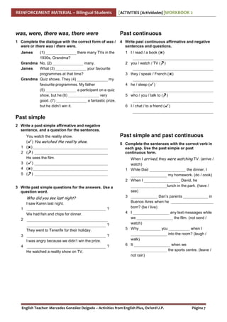 REINFORCEMENT MATERIAL – Bilingual Students

[ACTIVITIES (Actividades)]WORKBOOK 2

was, were, there was, there were

Past continuous

1 Complete the dialogue with the correct form of was /
were or there was / there were.

4 Write past continuous affirmative and negative
sentences and questions.

James

(1) ________________ there many TVs in the
1930s, Grandma?
Grandma No, (2) ________________ many.
James
What (3) ________________ your favourite
programmes at that time?
Grandma Quiz shows. They (4) ________________ my
favourite programmes. My father
(5) ________________ a participant on a quiz
show, but he (6) ________________ very
good. (7) ________________ a fantastic prize,
but he didn’t win it.

1 I / read / a book ( )
__________________________________________
2 you / watch / TV (? )
__________________________________________
3 they / speak / French ( )
__________________________________________
4 he / sleep ( )
__________________________________________
5 who / you / talk to (? )
__________________________________________
6 I / chat / to a friend ( )
__________________________________________

Past simple
2 Write a past simple affirmative and negative
sentence, and a question for the sentences.

1
2
3
4
5

You watch the reality show.
( ) You watched the reality show.
( ) _______________________________________
(? ) ______________________________________
He sees the film.
( ) ______________________________________
( ) _______________________________________
(? ) ______________________________________

Past simple and past continuous
5 Complete the sentences with the correct verb in
each gap. Use the past simple or past
continuous form.

1
2

3 Write past simple questions for the answers. Use a
question word.

Who did you see last night?
1
2

3
4

I saw Karen last night.
_________________________________________ ?
We had fish and chips for dinner.
__________________________________________
_________________________________________ ?
They went to Tenerife for their holiday.
_________________________________________ ?
I was angry because we didn’t win the prize.
_________________________________________ ?
He watched a reality show on TV.

3

4

5

6

When I arrived, they were watching TV. (arrive /
watch)
While Dad ___________________ the dinner, I
___________________ my homework. (do / cook)
When I ___________________ David, he
___________________lunch in the park. (have /
see)
______________ Dan’s parents _____________ in
Buenos Aires when he ______________________
born? (be / live)
I ___________________ any text messages while
we ___________________ the film. (not send /
watch)
Why ___________ you ___________ when I
___________________ into the room? (laugh /
walk)
It ___________________ when we
___________________ the sports centre. (leave /
not rain)

English Teacher: Mercedes González Delgado – Activities from English Plus, Oxford U.P.

Página 7

 