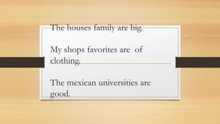 The houses family are big.

My shops favorites are of
clothing.
The mexican universities are
good.

 