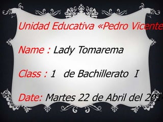 Unidad Educativa «Pedro Vicente
Name : Lady Tomarema
Class : 1 de Bachillerato I
Date: Martes 22 de Abril del 2014
 