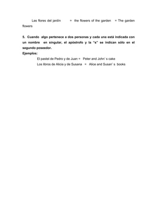 Las flores del jardín = the flowers of the garden = The garden
flowers
5. Cuando algo pertenece a dos personas y cada una está indicada con
un nombre en singular, el apóstrofo y la “s” se indican sólo en el
segundo poseedor.
Ejemplos:
El pastel de Pedro y de Juan = Peter and John’ s cake
Los libros de Alicia y de Susana = Alice and Susan’ s books
 
