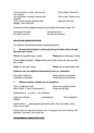 -Una muchacha o mujer, decimos her: This is Mary. Thomas is
her husband
-Un muchacho u hombre, decimos his: This is John. Susan is his
daughter
-Two or more people, decimos their: Here are Tom and
Maggie. This is their flat.
A menudo usamos adjetivos posesivos con partes del cuerpo, ropas, etc.:
He cleaned his teeth I brushed my hair
He raised his hand He took off his jacket
ADJETIVOS DEMOSTRATIVOS
Los adjetivos demostrativos tienen varias aplicaciones:
1. Usamos this (singular) y these (plural) para hablar acerca de algo
que esta aquí / cerca:
This is my daughter (aquí / cerca) These are our cats (aqui / cerca)
Usamos that (singular) y those (plural) para hablar acerca de algo que esta
ahí / o lejos
That’s my son (ahí / lejos) Those are our dogs (there / far)
Podemos usar los adjetivos demostrativos con un sustantivo:
This cake is delicious These photos are excellent
That letter is important Those boys are handsome
2. Pdemos usarlos también sin un sustantivo:
This is a delicious meal These are excellent photos
Who is that? (= who is that person?) Those are the Alps
Usamos this is… y is that…? en el teléfono
Hello, this is Derek Is that Elaine? This is Stratford
450954
Usamos this is … para presentar personas: John, this is my sister, Jenny.
Jenny, this is John
Usamos this con dias de la semana, etc.: I’m going to do it this evening / this
saturday / this week / this month etc.
PRONOMBRES DEMOSTRATIVOS
 