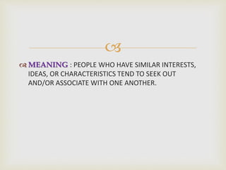 
 MEANING : PEOPLE WHO HAVE SIMILAR INTERESTS,
IDEAS, OR CHARACTERISTICS TEND TO SEEK OUT
AND/OR ASSOCIATE WITH ONE ANOTHER.
 