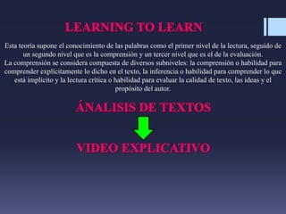 Esta teoría supone el conocimiento de las palabras como el primer nivel de la lectura, seguido de
un segundo nivel que es la comprensión y un tercer nivel que es el de la evaluación.
La comprensión se considera compuesta de diversos subniveles: la comprensión o habilidad para
comprender explícitamente lo dicho en el texto, la inferencia o habilidad para comprender lo que
está implícito y la lectura crítica o habilidad para evaluar la calidad de texto, las ideas y el
propósito del autor.
 