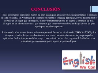 Todos estos temas explicados fueron de gran ayuda para el uso propio en algún trabajo o hasta en
la vida cotidiana. En Venezuela no tenemos en cuenta el lenguaje del inglés, pero a la hora de ir o
trabajar en un lugar que se necesite, es muy importante tenerlo en cuenta y aprender de ello.
El inglés es un idioma universal que tenemos que tener en cuenta hoy en día ya que es de gran
ayuda para muchos aspectos.
Relacionado a los temas, lo más relevantes para mí fueron las técnicas del SKIM & SCAN y los
tiempos verbales. Respecto a las técnicas son cosas que no tenía en cuenta y espero poder
aplicarlas. En los tiempos verbales tengo conocimiento sobre ellos, algunas dificultades en su
estructura, pero cosas que poco a poco se pueden lograr.
 