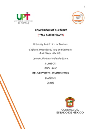 1
COMPARISON OF CULTURES
(ITALY AND GERMANY)
COMPARISON OF CULTURES
(UNITED KINGDOM AND MEXICO)
University Politécnica de Tecámac
English Comparison of Italy and Germany
Adriel Torres Cantillo.
Jorman Aldrich Morales de Gante.
SUBJECT:
ENGLISH V
DELIVERY DATE: 08/MARCH/2023
CLUSTER:
2523IS
 