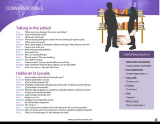 10www.ganandoconingles.com
CONVERSACIONES
Rose What were you doing at the store yesterday?
Edward I was waiting for David.
Rose What was he doing?
Edward He was buying things for school. He was looking for special sales.
Rose What was he buying?
Edward Pens, some paper, a notebook. Where were you? How did you see me?
Rose I was in the store too.
Edward What were you doing there?
Rose I was with Lisa.
Edward Was Lisa buying things?
Rose No, she wasn’t. She was working.
Edward Oh, I didn’t see you.
Rose I saw you pass, but you were looking something.
Edward Rose, sorry but I have to go to classes, can we talk later?
Rose Sure, don’t worry. See you after class.
Rosa ¿Qué estaban haciendo en la tienda ayer?
Eduardo Estaba esperando a David.
Rosa ¿Qué estaba haciendo él?
Eduardo El estaba comprando artículos para la escuela. Estaba buscando ofertas.
Rosa ¿Qué estaba comprando?
Eduardo Plumas, algo de papel, un cuaderno. ¿Dónde estabas? ¿Cómo me viste?
Rosa Estaba en la tienda también.
Eduardo ¿Qué estabas haciendo ahí?
Rosa Estaba con Lisa.
Eduardo ¿Estaba Lisa comprando cosas?
Rosa No, ella estaba trabajando.
Eduardo Oh, no las vi.
Rosa Los vi pasar, pero estaban buscando algo y decidí no interrumpirlos.
Eduardo Rosa, lo siento, pero me tengo que ir a clases, ¿podemos hablar después?
Rosa Claro, no te preocupes. Te veo después de clase.
What were you doing?
( ¿Qué estabas haciendo? )
I was waiting for
( Estaba esperando a )
I was with
( Estaba con )
It's fine
( Está bien)
Sure
( Seguro )
Don't worry
( No te preocupes )
Useful Expressions
Talking in the school
Hablar en la Escuela
 