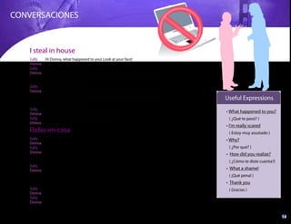 14www.ganandoconingles.com
CONVERSACIONES
Sally Hi Donna, what happened to you! Look at your face!
Donna Oh! I’m really scared! I’m going to the police station.
Sally Why? What happened?
Donna Well, I arrived to my house this evening, and I realized that somebody
had broken into it. Somebody had been in my house and had taken
my new computer!
Sally Really? How did you realize it?
Donna Because I tried to open the door but somebody had opened it before.
Then, when I came in, I looked that all my stuff were in a mess. I had
left the computer on the table, but it wasn’t there anymore: a thief
had stolen my computer!
Sally Oh, what a shame!
Donna Yes, I had bought that computer just a week ago.
Sally Oh well, I’ll go with you to the police station.
Donna Thank you.
Sally Hola Donna, ¿qué te pasó? ¡Mira la cara que traes!
Donna Oh! ¡Estoy muy asustada! Voy a la estación de policía.
Sally ¿Por qué? ¿Qué pasó?
Donna Resulta que llegué a mi casa esta tarde y me di cuenta de que alguien
se había introducido. ¡Alguien había estado en mi casa y se había
llevado mi nueva computadora!
Sally ¿De veras? ¿Cómo te diste cuenta?
Donna Porque traté de abrir la puerta pero alguien la había abierto antes.
Luego, cuando entré, vi que todas mis cosas estaban en desorden.
¡Yo había dejado la computadora sobre la mesa, pero ya no estaba
allí: un ladrón se había robado mi computadora!
Sally ¡Oh, qué pena!
Donna Sí, había comprado esa computadora hace sólo una semana.
Sally Bueno, te acompaño a la estación de policía.
Donna Gracias.
What happened to you?
( ¿Qué te pasó? )
I'm really scared
( Estoy muy asustado )
Why?
( ¿Por qué? )
How did you realize?
( ¿Cómo te diste cuenta?)
What a shame!
( ¡Qué pena! )
Thank you
( Gracias )
Useful Expressions
Robo en casa
I steal in house
 