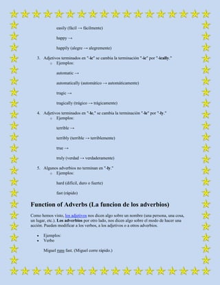 easily (fácil → fácilmente)

              happy →

              happily (alegre → alegremente)

   3. Adjetivos terminados en "-ic" se cambia la terminación "-ic" por "-ically."
         o Ejemplos:

              automatic →

              automatically (automático → automáticamente)

              tragic →

              tragically (trágico → trágicamente)

   4. Adjetivos terminados en "-le," se cambia la terminación "-le" por "-ly."
         o Ejemplos:

              terrible →

              terribly (terrible → terriblemente)

              true →

              truly (verdad → verdaderamente)

   5. Algunos adverbios no terminan en "-ly."
         o Ejemplos:

              hard (difícil, duro o fuerte)

              fast (rápido)

Function of Adverbs (La funcion de los adverbios)
Como hemos visto, los adjetivos nos dicen algo sobre un nombre (una persona, una cosa,
un lugar, etc.). Los adverbios por otro lado, nos dicen algo sobre el modo de hacer una
acción. Pueden modificar a los verbos, a los adjetivos o a otros adverbios.

       Ejemplos:
       Verbo

       Miguel runs fast. (Miguel corre rápido.)
 