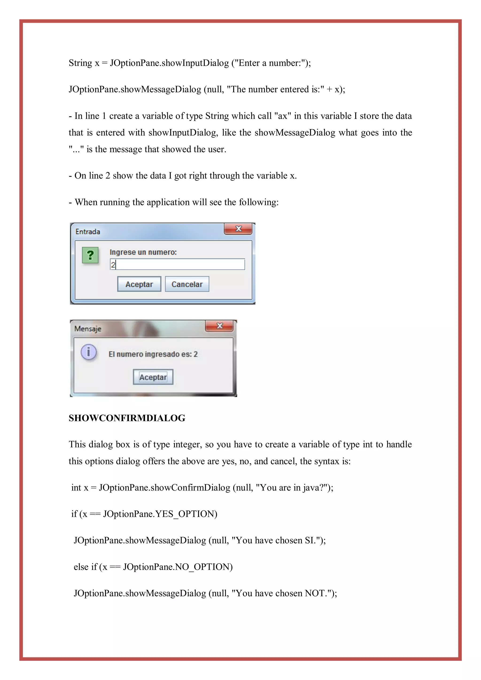 String x = JOptionPane.showInputDialog ("Enter a number:");

JOptionPane.showMessageDialog (null, "The number entered is:" + x);

- In line 1 create a variable of type String which call "ax" in this variable I store the data
that is entered with showInputDialog, like the showMessageDialog what goes into the
"..." is the message that showed the user.

- On line 2 show the data I got right through the variable x.

- When running the application will see the following:




SHOWCONFIRMDIALOG

This dialog box is of type integer, so you have to create a variable of type int to handle
this options dialog offers the above are yes, no, and cancel, the syntax is:

int x = JOptionPane.showConfirmDialog (null, "You are in java?");

if (x == JOptionPane.YES_OPTION)

 JOptionPane.showMessageDialog (null, "You have chosen SI.");

 else if (x == JOptionPane.NO_OPTION)

 JOptionPane.showMessageDialog (null, "You have chosen NOT.");
 