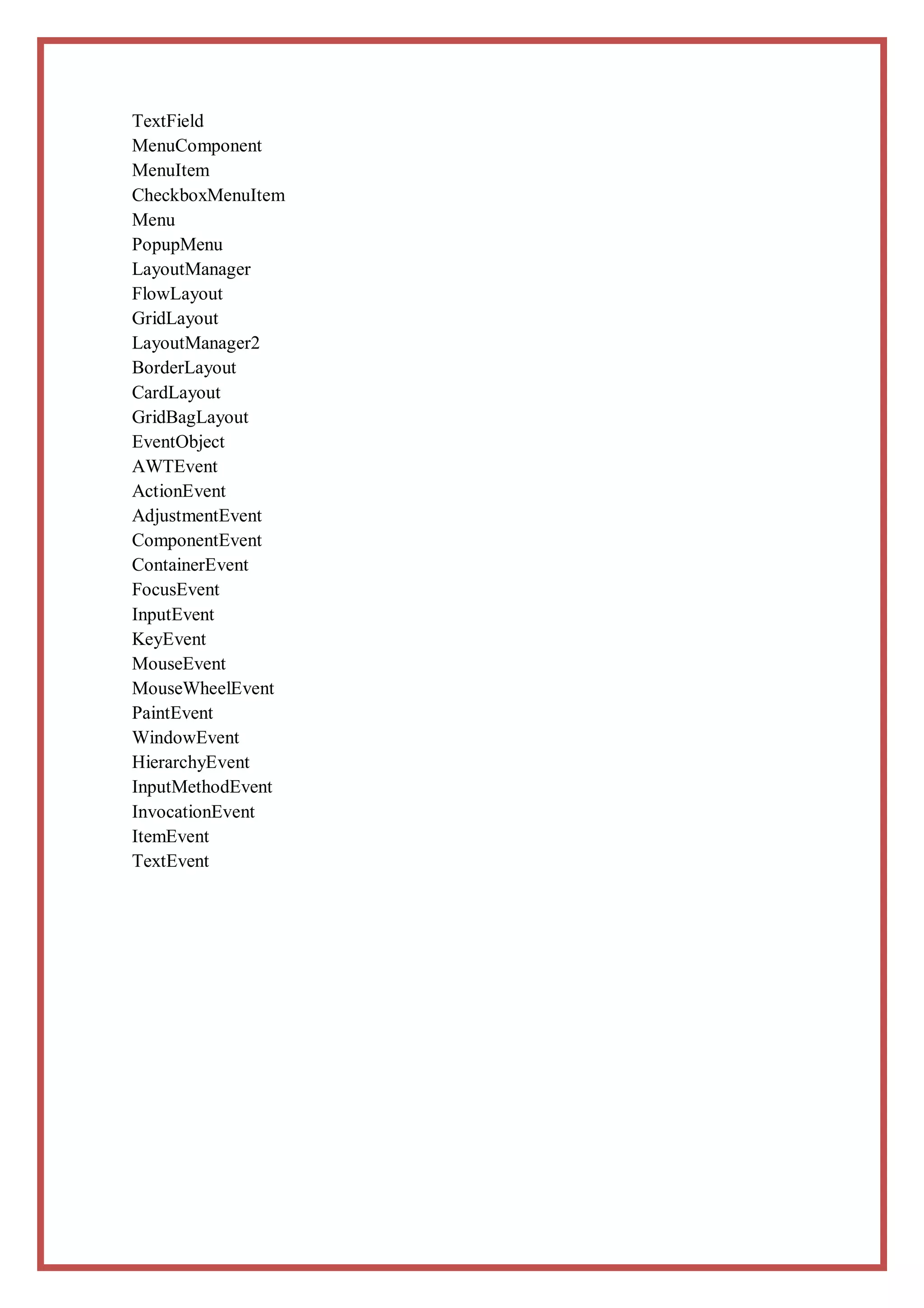 TextField
MenuComponent
MenuItem
CheckboxMenuItem
Menu
PopupMenu
LayoutManager
FlowLayout
GridLayout
LayoutManager2
BorderLayout
CardLayout
GridBagLayout
EventObject
AWTEvent
ActionEvent
AdjustmentEvent
ComponentEvent
ContainerEvent
FocusEvent
InputEvent
KeyEvent
MouseEvent
MouseWheelEvent
PaintEvent
WindowEvent
HierarchyEvent
InputMethodEvent
InvocationEvent
ItemEvent
TextEvent
 
