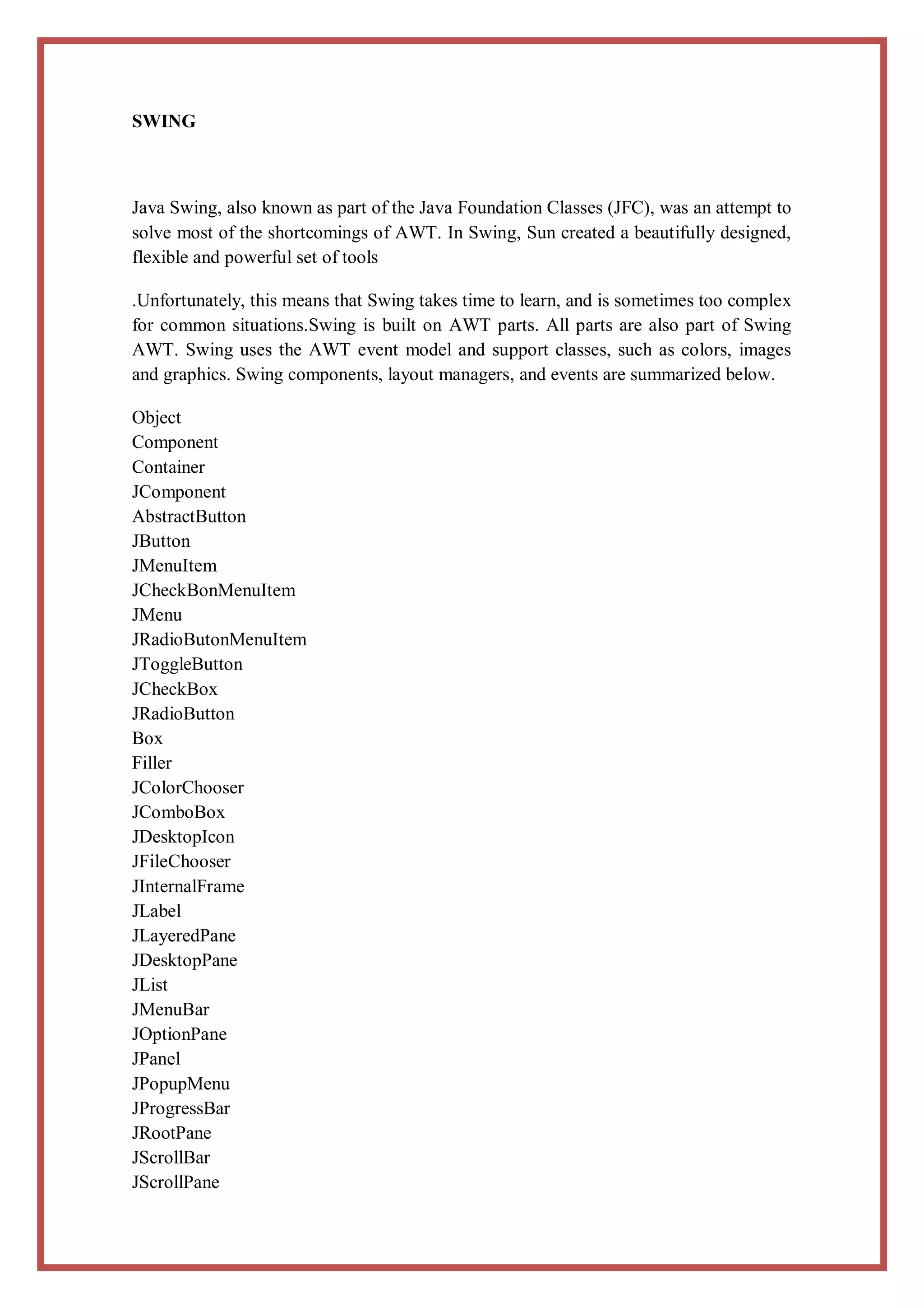 SWING



Java Swing, also known as part of the Java Foundation Classes (JFC), was an attempt to
solve most of the shortcomings of AWT. In Swing, Sun created a beautifully designed,
flexible and powerful set of tools

.Unfortunately, this means that Swing takes time to learn, and is sometimes too complex
for common situations.Swing is built on AWT parts. All parts are also part of Swing
AWT. Swing uses the AWT event model and support classes, such as colors, images
and graphics. Swing components, layout managers, and events are summarized below.

Object
Component
Container
JComponent
AbstractButton
JButton
JMenuItem
JCheckBonMenuItem
JMenu
JRadioButonMenuItem
JToggleButton
JCheckBox
JRadioButton
Box
Filler
JColorChooser
JComboBox
JDesktopIcon
JFileChooser
JInternalFrame
JLabel
JLayeredPane
JDesktopPane
JList
JMenuBar
JOptionPane
JPanel
JPopupMenu
JProgressBar
JRootPane
JScrollBar
JScrollPane
 