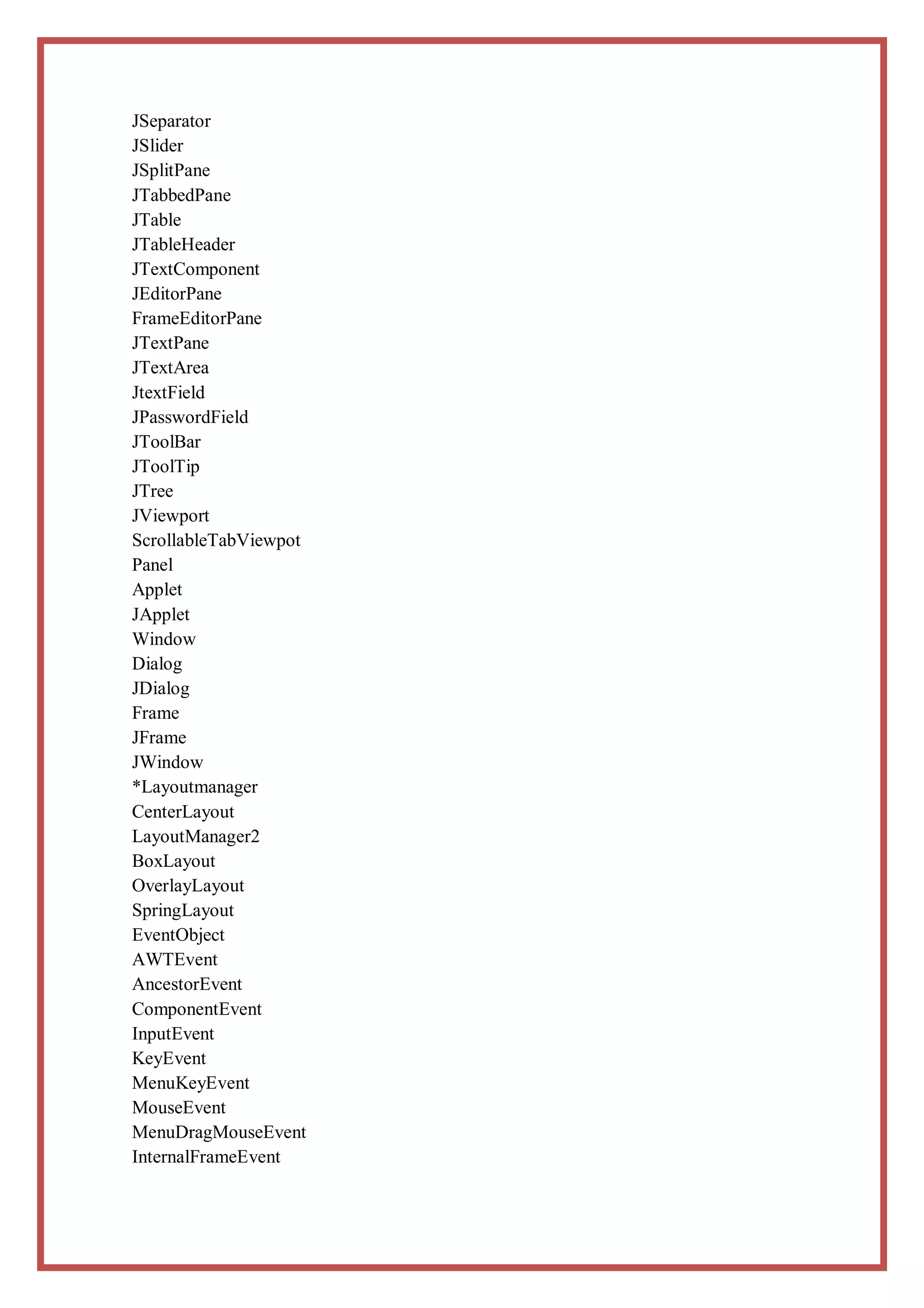 JSeparator
JSlider
JSplitPane
JTabbedPane
JTable
JTableHeader
JTextComponent
JEditorPane
FrameEditorPane
JTextPane
JTextArea
JtextField
JPasswordField
JToolBar
JToolTip
JTree
JViewport
ScrollableTabViewpot
Panel
Applet
JApplet
Window
Dialog
JDialog
Frame
JFrame
JWindow
*Layoutmanager
CenterLayout
LayoutManager2
BoxLayout
OverlayLayout
SpringLayout
EventObject
AWTEvent
AncestorEvent
ComponentEvent
InputEvent
KeyEvent
MenuKeyEvent
MouseEvent
MenuDragMouseEvent
InternalFrameEvent
 