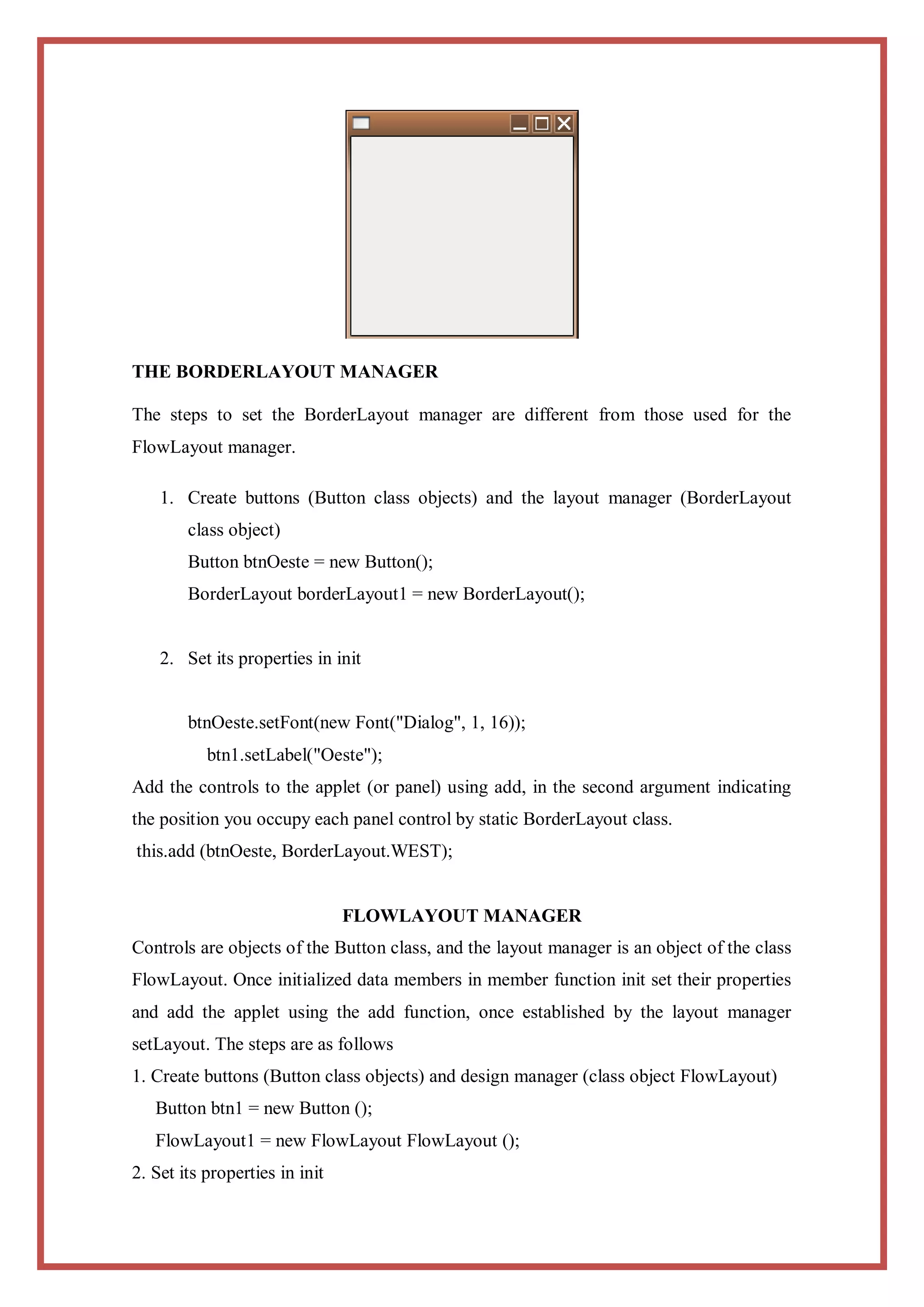 THE BORDERLAYOUT MANAGER

The steps to set the BorderLayout manager are different from those used for the
FlowLayout manager.

    1. Create buttons (Button class objects) and the layout manager (BorderLayout
        class object)
        Button btnOeste = new Button();
        BorderLayout borderLayout1 = new BorderLayout();


    2. Set its properties in init


        btnOeste.setFont(new Font("Dialog", 1, 16));
           btn1.setLabel("Oeste");
Add the controls to the applet (or panel) using add, in the second argument indicating
the position you occupy each panel control by static BorderLayout class.
this.add (btnOeste, BorderLayout.WEST);


                                FLOWLAYOUT MANAGER
Controls are objects of the Button class, and the layout manager is an object of the class
FlowLayout. Once initialized data members in member function init set their properties
and add the applet using the add function, once established by the layout manager
setLayout. The steps are as follows
1. Create buttons (Button class objects) and design manager (class object FlowLayout)
   Button btn1 = new Button ();
   FlowLayout1 = new FlowLayout FlowLayout ();
2. Set its properties in init
 