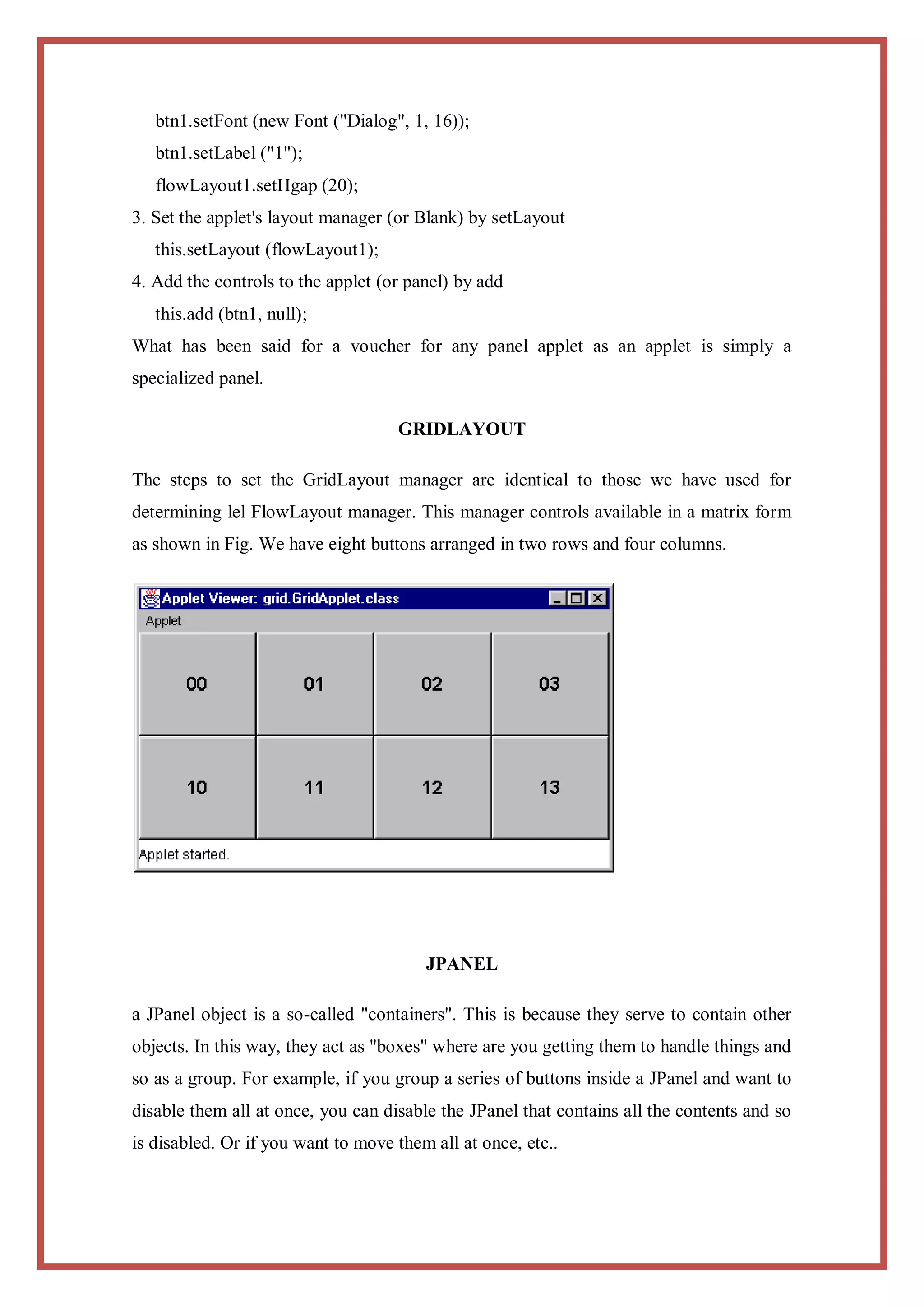 btn1.setFont (new Font ("Dialog", 1, 16));
   btn1.setLabel ("1");
   flowLayout1.setHgap (20);
3. Set the applet's layout manager (or Blank) by setLayout
   this.setLayout (flowLayout1);
4. Add the controls to the applet (or panel) by add
   this.add (btn1, null);
What has been said for a voucher for any panel applet as an applet is simply a
specialized panel.

                                    GRIDLAYOUT

The steps to set the GridLayout manager are identical to those we have used for
determining lel FlowLayout manager. This manager controls available in a matrix form
as shown in Fig. We have eight buttons arranged in two rows and four columns.




                                        JPANEL

a JPanel object is a so-called "containers". This is because they serve to contain other
objects. In this way, they act as "boxes" where are you getting them to handle things and
so as a group. For example, if you group a series of buttons inside a JPanel and want to
disable them all at once, you can disable the JPanel that contains all the contents and so
is disabled. Or if you want to move them all at once, etc..
 