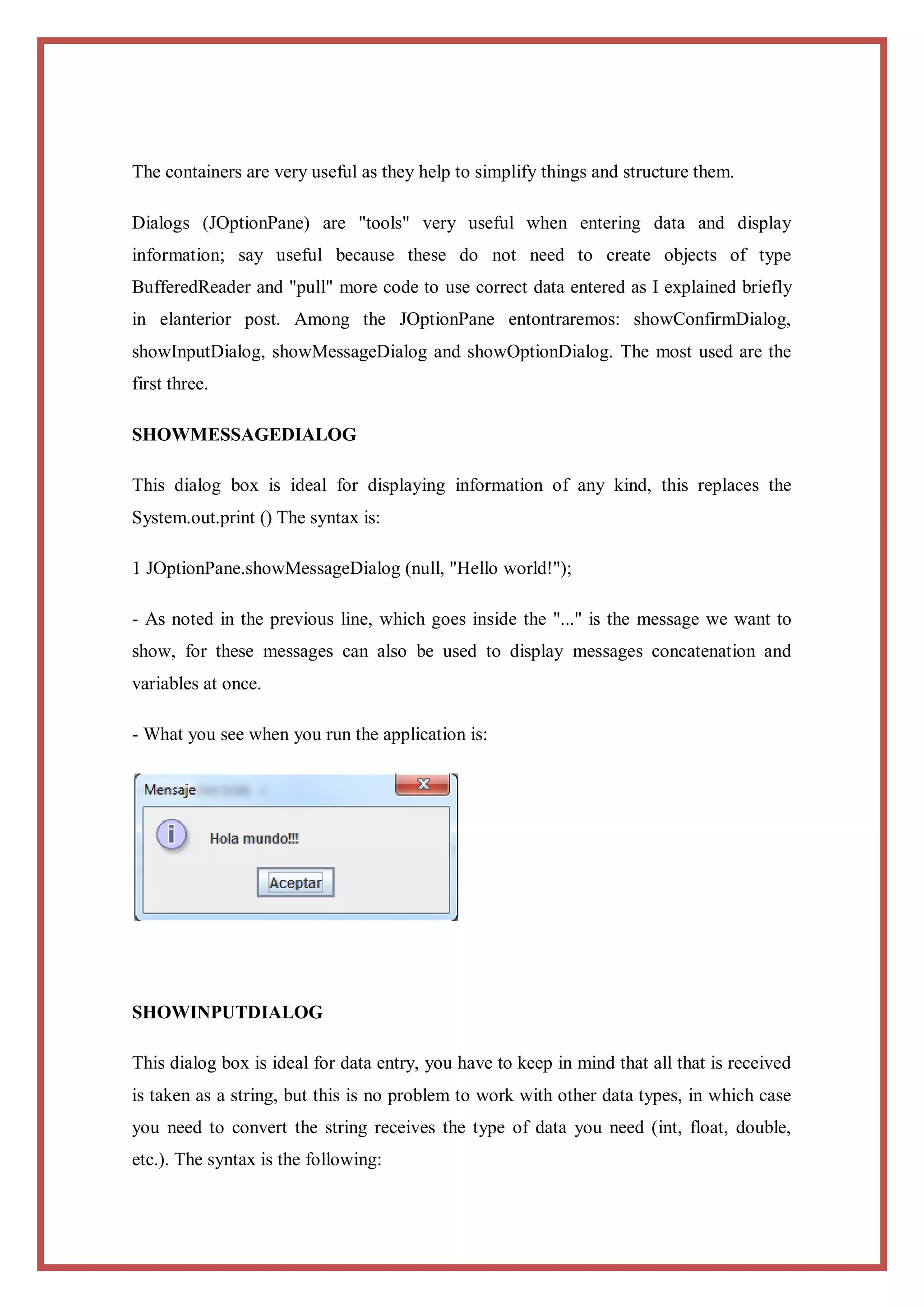 The containers are very useful as they help to simplify things and structure them.

Dialogs (JOptionPane) are "tools" very useful when entering data and display
information; say useful because these do not need to create objects of type
BufferedReader and "pull" more code to use correct data entered as I explained briefly
in elanterior post. Among the JOptionPane entontraremos: showConfirmDialog,
showInputDialog, showMessageDialog and showOptionDialog. The most used are the
first three.

SHOWMESSAGEDIALOG

This dialog box is ideal for displaying information of any kind, this replaces the
System.out.print () The syntax is:

1 JOptionPane.showMessageDialog (null, "Hello world!");

- As noted in the previous line, which goes inside the "..." is the message we want to
show, for these messages can also be used to display messages concatenation and
variables at once.

- What you see when you run the application is:




SHOWINPUTDIALOG

This dialog box is ideal for data entry, you have to keep in mind that all that is received
is taken as a string, but this is no problem to work with other data types, in which case
you need to convert the string receives the type of data you need (int, float, double,
etc.). The syntax is the following:
 