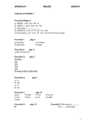APOSTILA 1 INGLÊS CEESVO
13
Gabarito do Módulo 1
Exercício Página 2
a) BNDE = /bi/ /en/ /di/ /i/
b) YMCA = /uai/ /em/ /ci/ /ei/
c) Seu nome = ____________
d) CEESVO = /ci/ /i/ /i/ /es/ /vi/ /ow/
e) Votorantim = /vi/ /ow/ /ti/ /ow/ /ar/ /ei/ /en/ /ti/ /ai /em//
Exercício 1 pág. 6
a) morning c) evening
b) afternoon d) night
Exercício 2 pág. 6
a) Bye ou bye bye
Exercício 3: pág. 7
Evening
Are
Am
You
Am
So long ou Bye ou Bye Bye
Exercício 4: pág. 7
a) is
b) am
c) is
d) am
Exercício 1: pág. 11
a)one b) three c) five d) seven
e) two f) four g) six h) eight
i) nine
Exercício 2: pág. 11 Exercício 3: My name is .............
b) I am ........(profissão)
 