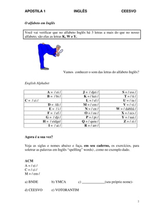 APOSTILA 1 INGLÊS CEESVO
2
O alfabeto em Inglês
Você vai verificar que no alfabeto Inglês há 3 letras a mais do que no nosso
alfabeto, são elas as letras K, W e Y.
Vamos conhecer o som das letras do alfabeto Inglês?
English Alphabet
A = / ei / J = / djei / S = / ess /
B = / bi / K = / kei / T = / ti /
C = / ci / L = / el / U = / iu /
D = /di / M = / em / V = / vi /
E = / i / N = / en / W = / dabliú /
F = / ef / O = / ou / X = / ecs /
G = / dji / P = / pi / Y = / uai /
H = / eidge/ Q = / quiu / Z = / zi /
I = / ai / R = / arr /
Agora é a sua vez?
Veja as siglas e nomes abaixo e faça, em seu caderno, os exercícios, para
soletrar as palavras em Inglês “spellling” words) , como no exemplo dado.
ACM
A = / ei /
C = / ci /
M = / em /
a) BNDE b) YMCA c) _____________(seu próprio nome)-
d) CEESVO e) VOTORANTIM
 