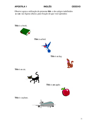 APOSTILA 1 INGLÊS CEESVO
21
Observe agora a utilização do pronome this e dos artigos indefinidos
a e an nas figuras abaixo, para fixação do que você aprendeu:
This is a book.
This is a bird.
This is a dog.
This is a cat.
This is an apple.
This is a plane.
 