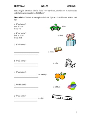 APOSTILA 1 INGLÊS CEESVO
23
Bem, chegou a hora de checar o que você aprendeu, através dos exercícios que
serão feitos em seu caderno. Está bem?
Exercício 1: Observe os exemplos abaixo e faça os exercícios de acordo com
eles:
a) What is this?
This is a car. a car
It is a car.
b) What is that?
That is a doll. a doll
It is a doll.
c) What is this?
__________________________ a book
_________________________
d) What is that?
_________________________ a cake
_________________________
e) What is this?
_________________________an orange
_________________________
f) What is that?
_________________________ a rubber
_________________________
g) What is this?
________________________ a ruler
________________________
 