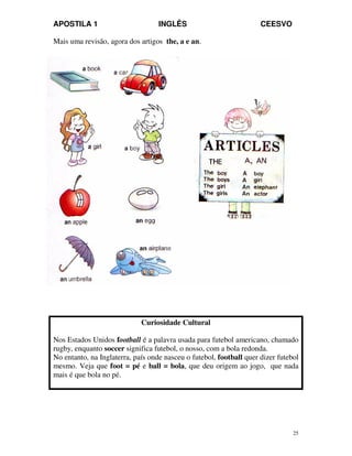 APOSTILA 1 INGLÊS CEESVO
25
Mais uma revisão, agora dos artigos the, a e an.
Curiosidade Cultural
Nos Estados Unidos football é a palavra usada para futebol americano, chamado
rugby, enquanto soccer significa futebol, o nosso, com a bola redonda.
No entanto, na Inglaterra, país onde nasceu o futebol, football quer dizer futebol
mesmo. Veja que foot = pé e ball = bola, que deu origem ao jogo, que nada
mais é que bola no pé.
 
