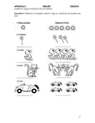 APOSTILA 1 INGLÊS CEESVO
27
Lembre-se, faça os exercícios em seu caderno.
Exercício 1: Observe os exemplos abaixo e faça os exercícios de acordo com
eles:
 