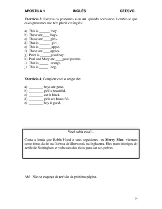 APOSTILA 1 INGLÊS CEESVO
29
Exercício 3: Escreva os pronomes a ou an quando necessário. Lembre-se que
esses pronomes não tem plural em inglês:
a) This is ______ boy.
b) These are____ boys.
c) Those are ____girls.
d) That is ______ girl.
e) This is _______apple.
f) These are ____apples.
g) Peter is ______good boy.
h) Paul and Mary are ____good parents.
i) That is _____ orange.
j) This is _____ dog.
Exercício 4: Complete com o artigo the:
a) ________ boys are good.
b) ________ girl is beautiful.
c) ________ cat is black.
d) ________ girls are beautiful.
e) ________ boy is good.
Você sabia essa?...
Conta a lenda que Robin Hood e seus seguidores -os Merry Men- viveram
como foras-da-lei na floresta de Sherwood, na Inglaterra. Eles eram inimigos do
xerife de Nottingham e roubavam dos ricos para dar aos pobres.
Ah! Não se esqueça da revisão da próxima página.
 