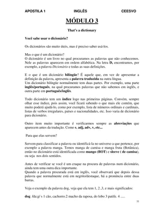 APOSTILA 1 INGLÊS CEESVO
33
MÓDULO 3
That’s a dictionary
Você sabe usar o dicionário?
Os dicionários são muito úteis, mas é preciso saber usá-los.
Mas o que é um dicionário?
O dicionário é um livro no qual procuramos as palavras que não conhecemos.
Nele as palavras aparecem em ordem alfabética. Na letra D, encontramos, por
exemplo, a palavra Dicionário e todas as suas definições.
E o que é um dicionário bilíngüe? É aquele que, em vez de apresentar a
definição da palavra, apresenta a palavra traduzida na outra língua.
Um dicionário bilíngüe normalmente tem duas partes. Por exemplo, uma parte
inglês/português, na qual procuramos palavras que não sabemos em inglês, e
outra parte em português/inglês.
Todo dicionário tem um índice logo nas primeiras páginas. Convém, sempre
olhar esse índice, pois assim, você ficará sabendo o que mais ele contém, que
muito poderá ajudá-lo, como por exemplo, lista de números ordinais e cardinais,
listas de verbos irregulares, países e nacionalidades, etc. Isso varia de dicionário
para dicionário.
Outro item muito importante é verificarmos sempre as abreviações que
aparecem antes da tradução. Como s, adj, adv, v, etc...
Para que elas servem?
Servem para classificar a palavra ou identificá-la no universo a que pertence, por
exemplo a palavra manga. Temos manga de camisa e manga fruta (Botânica),
então no dicionário está identificada como mango (BOT) e sleeve ( de camisa),
ou seja nos dois sentidos.
Antes de verificar se você é um craque na procura de palavras num dicionário,
ainda tem uma outra dica importante.
Quando a palavra procurada está em inglês, você observará que depois dessa
palavra que normalmente está em negrito/destaque, há a pronúncia entre duas
barras.
Veja o exemplo da palavra dog, veja que ela tem 1, 2 ,3, e mais significados:
dog /da:g/ s 1 cão, cachorro.2 macho da raposa, do lobo 3 patife. 4 .....
 