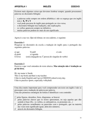 APOSTILA 1 INGLÊS CEESVO
34
Existem mais algumas coisas que devemos lembrar sempre, quando procuramos
palavras no dicionário bilingüe:
- a palavras estão sempre em ordem alfabética ( não se esqueça que em inglês
tem o K, W e Y
- você pode procurar do inglês para português ou vice-versa.
- o dicionário bilingüe traz traduções, não explicações.
- os verbos aparecem sempre no infinitivo.
- muitas palavras podem ter mais de um significado.
Agora é a sua vez. Que tal efetuar, no seu caderno, o seguinte:
Exercício 1
Pesquisar no dicionário da escola a tradução do inglês para o português das
seguintes palavras:
a) age b) pull c) cats
d) push e) agenda
f) loves (está conjugado na 3ª
pessoa do singular do verbo)
Exercício 2
Escreva o que você entendeu do texto abaixo. Mas atenção não é tradução ao
pé da letra.
Hi, my name is Sarah.
This is my book and that is my teacher.
I like to study English and I go to CEESVO school every day.
I like to practice sports, especially volleyball.
Uma dica muito importante para você compreender um texto em inglês é não se
preocupar com a tradução de palavra por palavra.
Uma das primeiras estratégias de leitura é identificar o seu conteúdo:
1º.
pelas figuras, desenhos, fotos, diagramas, se houver
2º
pelas palavras chaves que os textos apresentam, ou seja aquelas que dão
sentido à frase (Ex.: os verbos, os substantivos, os pronomes etc...)
3º
pelas palavras semelhantes ou parecidas com o português, que na maioria
das vezes tem significado igual, além dos números.
4º
através de dicionário bilíngüe.
 