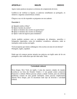 APOSTILA 1 INGLÊS CEESVO
38
Agora vamos praticar um pouco as técnicas de compreensão de texto.
Lembre-se de verificar as figuras, as palavras semelhantes ao português, os
números e algumas características comuns.
Chegou a sua vez de responder as perguntas em seu caderno:
Exercício 1:
a) Quando estréia o filme?
b) Qual o horário da estréia?
c) Quais os horários das sessões na quarta-feira?
d) Quais os horários das sessões no domingo?
e) Qual o valor do ingresso para estudantes?
Assim também acontece com as embalagens de alimentos, utensílios e
brinquedos importados, caixa de remédios, cosméticos, sabonetes, onde as
instruções estão escritas em inglês.
Você já reparou que muitas embalagens vêm escritas em mais de um idioma?
Português, inglês, espanhol.
Então que tal começar prestar atenção nas palavras em inglês antes de ler em
português e não venha dizer que não sabe nada. Tente.
Curiosidade cultural.
Nova Iorque, New York em inglês, é uma das maiores cidades do mundo.
Localiza-se no leste dos Estados Unidos e é um grande centro comercial,
financeiro e cultural. Muitas pessoas acham a cidade violenta, pois ela enfrenta
problemas comuns de uma grande metrópole, outras pessoas simplesmente
adoram Nova Iorque, pois lá encontram todo tipo de diversão e atividade
cultural.
 