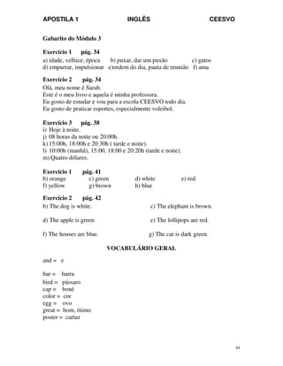 APOSTILA 1 INGLÊS CEESVO
44
Gabarito do Módulo 3
Exercício 1 pág. 34
a) idade, velhice, época b) puxar, dar um puxão c) gatos
d) empurrar, impulsionar e)ordem do dia, pauta de reunião f) ama
Exercício 2 pág. 34
Olá, meu nome é Sarah.
Este é o meu livro e aquela é minha professora.
Eu gosto de estudar e vou para a escola CEESVO todo dia.
Eu gosto de praticar esportes, especialmente voleibol.
Exercício 3 pág. 38
i) Hoje à noite.
j) 08 horas da noite ou 20:00h.
k) 15:00h, 18:00h e 20:30h ( tarde e noite).
l) 10:00h (manhã), 15:00, 18:00 e 20:20h (tarde e noite).
m) Quatro dólares.
Exercício 1 pág. 41
b) orange c) green d) white e) red
f) yellow g) brown h) blue
Exercício 2 pág. 42
b) The dog is white. c) The elephant is brown.
d) The apple is green e) The lollipops are red.
f) The houses are blue. g) The car is dark green.
VOCABULÁRIO GERAL
and = e
bar = barra
bird = pássaro
cap = boné
color = cor
egg = ovo
great = bom, ótimo
poster = cartaz
 