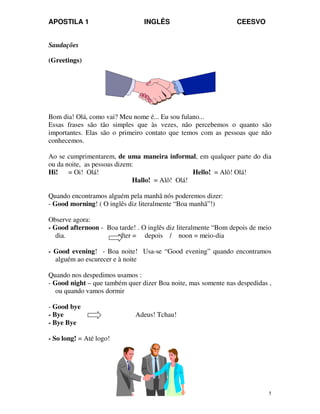 APOSTILA 1 INGLÊS CEESVO
5
Saudações
(Greetings)
Bom dia! Olá, como vai? Meu nome é... Eu sou fulano...
Essas frases são tão simples que às vezes, não percebemos o quanto são
importantes. Elas são o primeiro contato que temos com as pessoas que não
conhecemos.
Ao se cumprimentarem, de uma maneira informal, em qualquer parte do dia
ou da noite, as pessoas dizem:
Hi! = Oi! Olá! Hello! = Alô! Olá!
Hallo! = Alô! Olá!
Quando encontramos alguém pela manhã nós poderemos dizer:
- Good morning! ( O inglês diz literalmente “Boa manhã”!)
Observe agora:
- Good afternoon - Boa tarde! . O inglês diz literalmente “Bom depois de meio
dia. after = depois / noon = meio-dia
- Good evening! - Boa noite! Usa-se “Good evening” quando encontramos
alguém ao escurecer e à noite
Quando nos despedimos usamos :
- Good night – que também quer dizer Boa noite, mas somente nas despedidas ,
ou quando vamos dormir
- Good bye
- Bye Adeus! Tchau!
- Bye Bye
- So long! = Até logo!
 