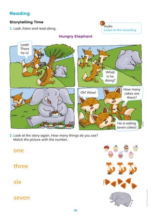10
Reading
2. Look at the story again. How many things do you see?
Match the picture with the number.
seven
six
three
one
Storytelling Time
1. Look, listen and read along.
Look!
There
he is!
Oh! Wow!
What
is he
doing?
How many
cakes are
there?
He is eating
seven cakes!
Hungry Elephant
Mineduc
Audio
Listen to the recording
M
in
e
d
u
c
Freepik
Non-Commercial
Licence
 