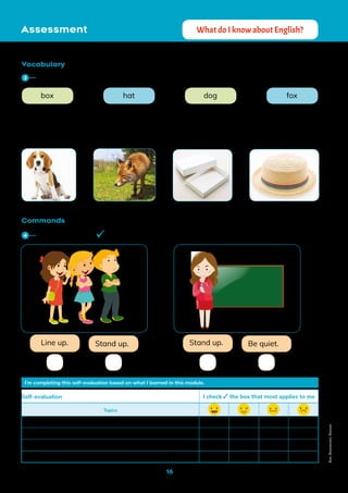 16
Vocabulary
Commands
fox
box hat dog
Line up. Stand up. Stand up. Be quiet.
I’m completing this self-evaluation based on what I learned in this module.
Topics
Colors
Numbers from 1 to 10
Phonics vocabulary
Understanding and giving commands
Self-evaluation	 I check the box that most applies to me
Freepik
Freepik
Freepik
Assessment What do I know about English?
Match the word to the correct picture.
3
Read and check the correct command.
4
Non-Commercial
Licence
 