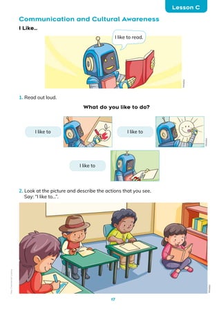 17
Communication and Cultural Awareness
Lesson C
1. Read out loud.
I Like...
2. Look at the picture and describe the actions that you see.
Say: “I like to…”.
What do you like to do?
I like to read.
Mineduc
Mineduc
I like to
I like to I like to
Mineduc
Non-Commercial
Licence
 