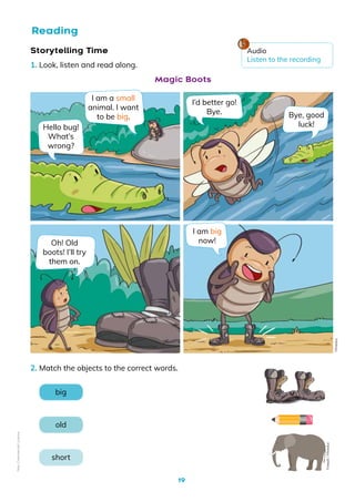 19
Storytelling Time
1. Look, listen and read along.
Hello bug!
What’s
wrong?
I’d better go!
Bye. Bye, good
luck!
I am big
now!
I am a small
animal. I want
to be big.
Oh! Old
boots! I’ll try
them on.
Magic Boots
Mineduc
Reading
2. Match the objects to the correct words.
big
old
short
Freepik
/
Mineduc
Audio
Listen to the recording
Non-Commercial
Licence
 