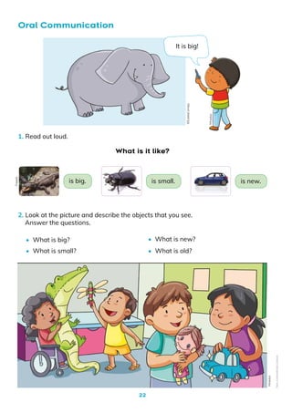 22
1. Read out loud.
2. Look at the picture and describe the objects that you see.
Answer the questions.
•	 What is big?
•	 What is small?
•	 What is new?
•	 What is old?
Oral Communication
What is it like?
Mineduc
Mineduc
is new.
is small.
is big.
Freepik
It is big!
©EulaliaCornejo
Non-Commercial
Licence
 